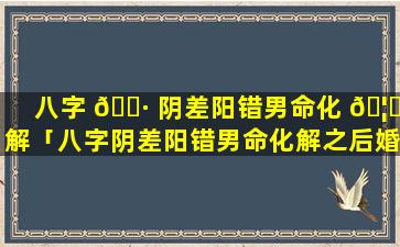 八字 🕷 阴差阳错男命化 🦈 解「八字阴差阳错男命化解之后婚姻会好吗」